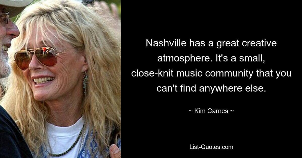 Nashville has a great creative atmosphere. It's a small, close-knit music community that you can't find anywhere else. — © Kim Carnes