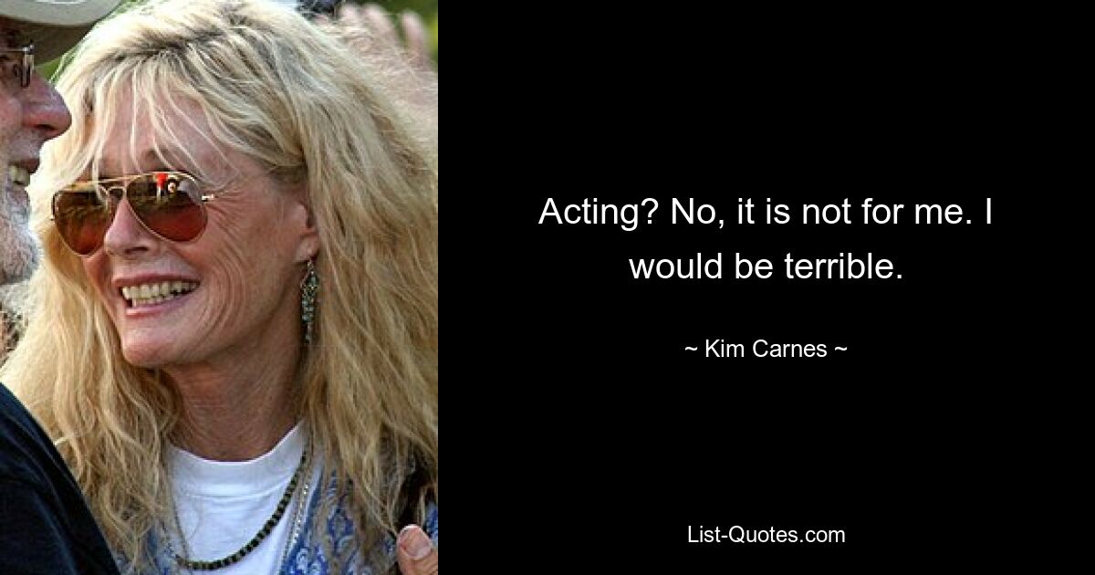 Acting? No, it is not for me. I would be terrible. — © Kim Carnes