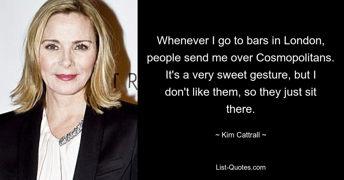 Whenever I go to bars in London, people send me over Cosmopolitans. It's a very sweet gesture, but I don't like them, so they just sit there. — © Kim Cattrall