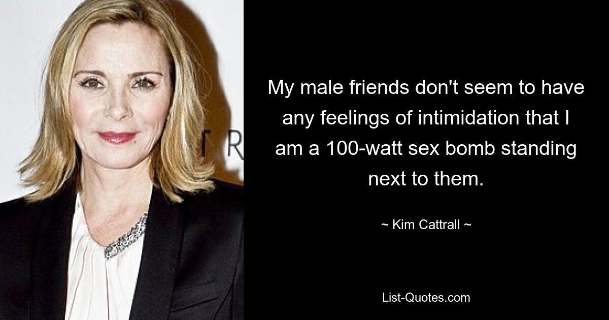 Meine männlichen Freunde scheinen keine Angst davor zu haben, dass ich eine 100-Watt-Sexbombe bin, die neben ihnen steht. — © Kim Cattrall