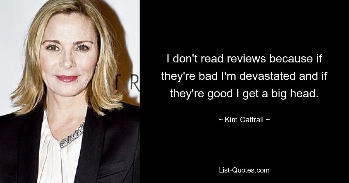 I don't read reviews because if they're bad I'm devastated and if they're good I get a big head. — © Kim Cattrall