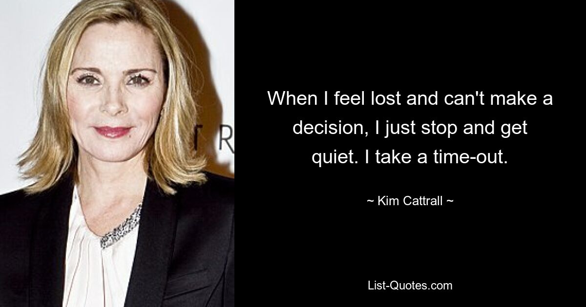 When I feel lost and can't make a decision, I just stop and get quiet. I take a time-out. — © Kim Cattrall