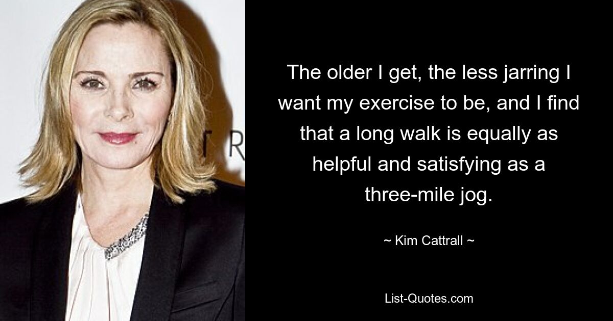 The older I get, the less jarring I want my exercise to be, and I find that a long walk is equally as helpful and satisfying as a three-mile jog. — © Kim Cattrall