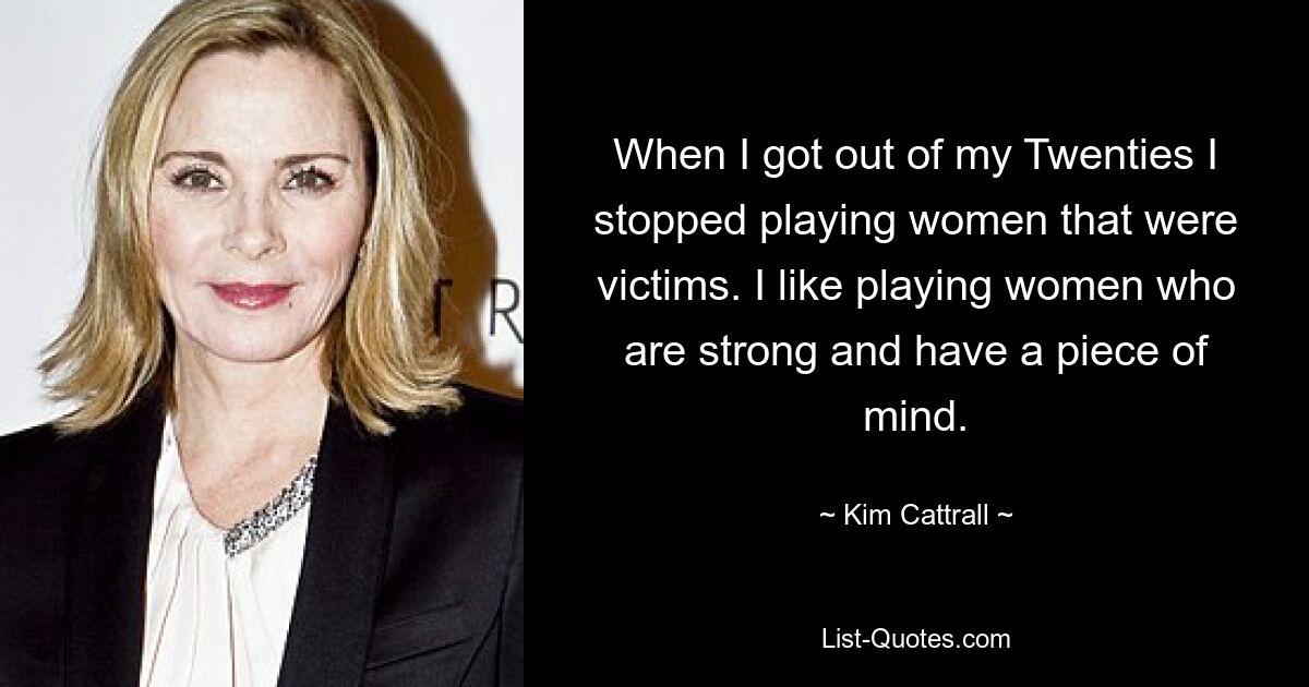 When I got out of my Twenties I stopped playing women that were victims. I like playing women who are strong and have a piece of mind. — © Kim Cattrall