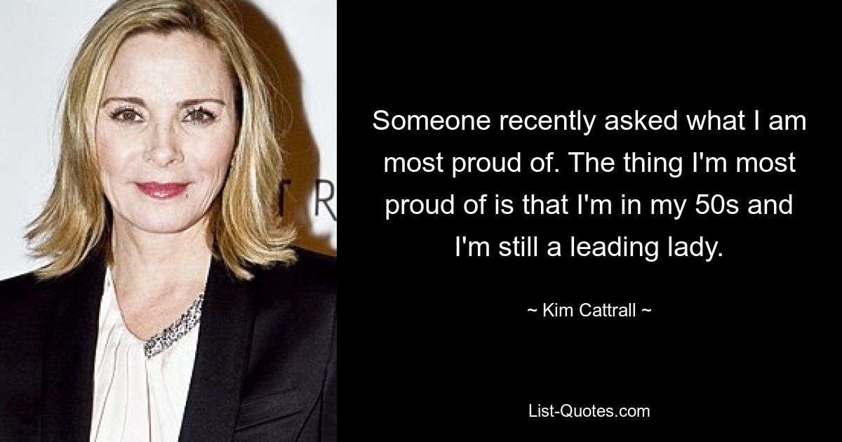 Someone recently asked what I am most proud of. The thing I'm most proud of is that I'm in my 50s and I'm still a leading lady. — © Kim Cattrall