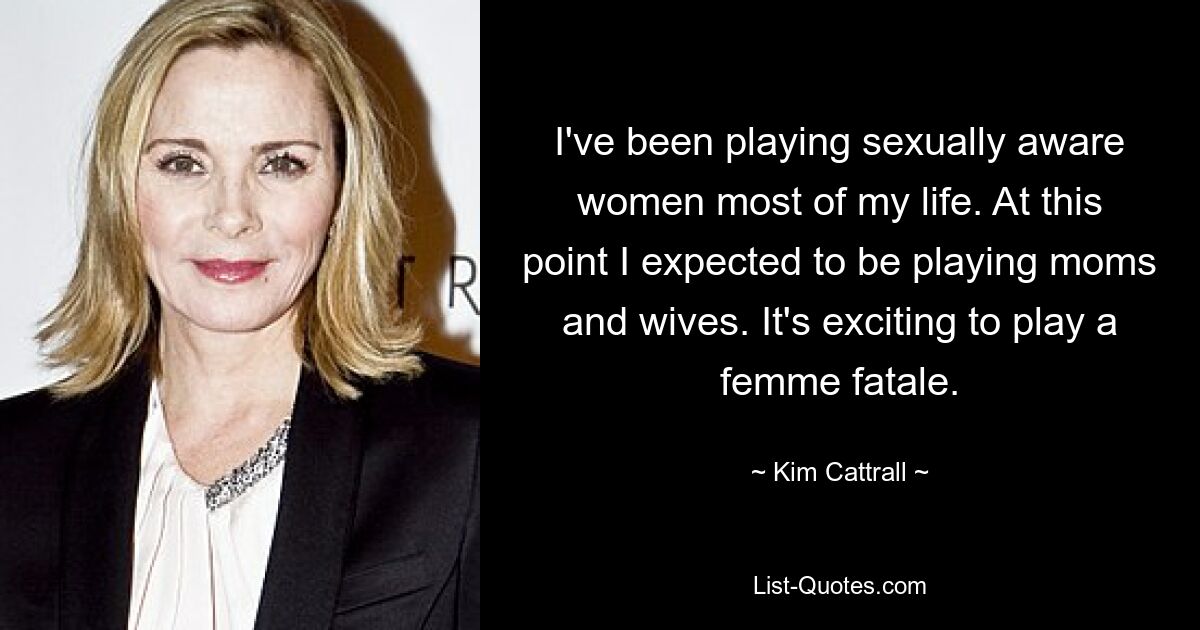 I've been playing sexually aware women most of my life. At this point I expected to be playing moms and wives. It's exciting to play a femme fatale. — © Kim Cattrall