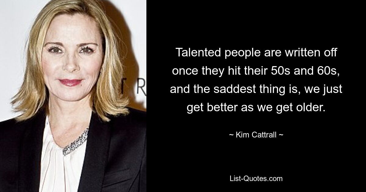 Talented people are written off once they hit their 50s and 60s, and the saddest thing is, we just get better as we get older. — © Kim Cattrall