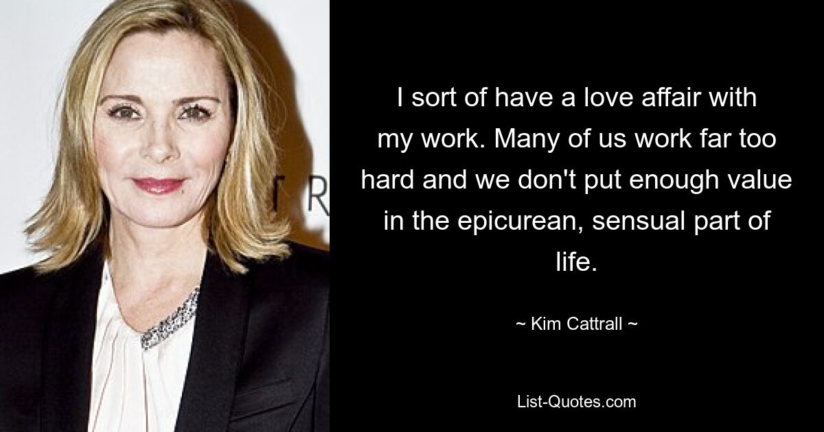 I sort of have a love affair with my work. Many of us work far too hard and we don't put enough value in the epicurean, sensual part of life. — © Kim Cattrall