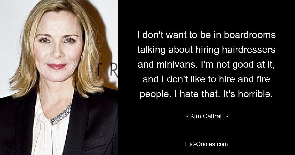 I don't want to be in boardrooms talking about hiring hairdressers and minivans. I'm not good at it, and I don't like to hire and fire people. I hate that. It's horrible. — © Kim Cattrall