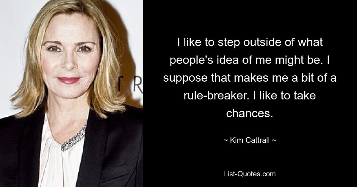 I like to step outside of what people's idea of me might be. I suppose that makes me a bit of a rule-breaker. I like to take chances. — © Kim Cattrall