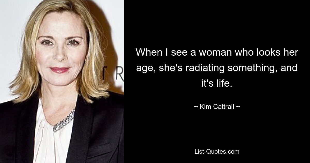 When I see a woman who looks her age, she's radiating something, and it's life. — © Kim Cattrall