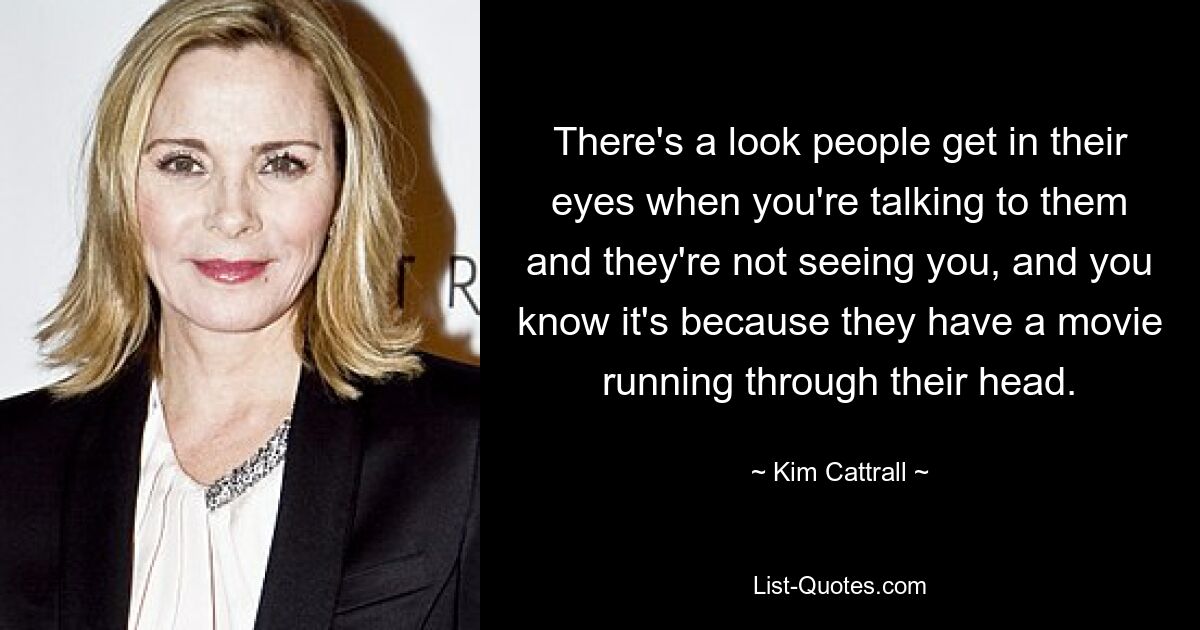 There's a look people get in their eyes when you're talking to them and they're not seeing you, and you know it's because they have a movie running through their head. — © Kim Cattrall