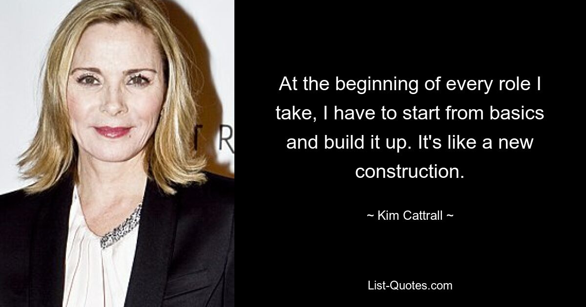 At the beginning of every role I take, I have to start from basics and build it up. It's like a new construction. — © Kim Cattrall