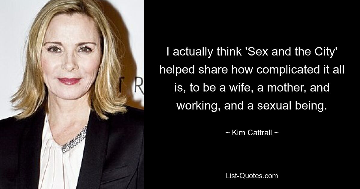 I actually think 'Sex and the City' helped share how complicated it all is, to be a wife, a mother, and working, and a sexual being. — © Kim Cattrall