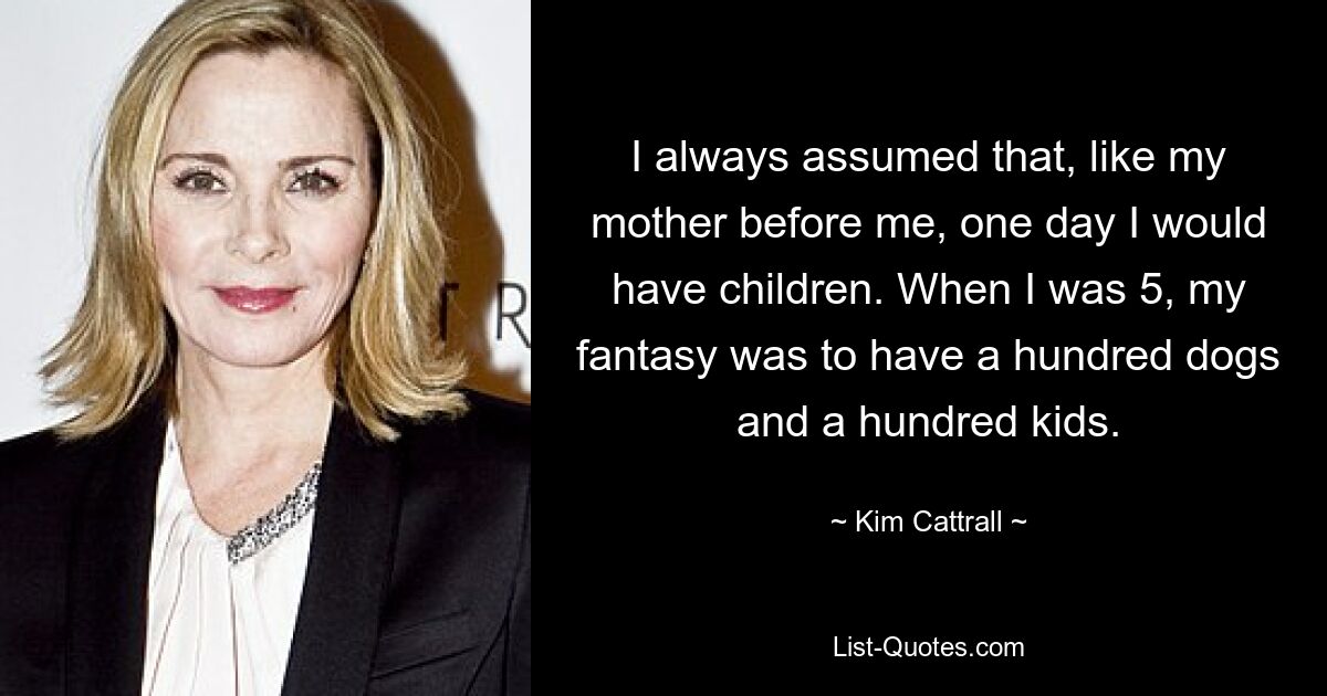 I always assumed that, like my mother before me, one day I would have children. When I was 5, my fantasy was to have a hundred dogs and a hundred kids. — © Kim Cattrall