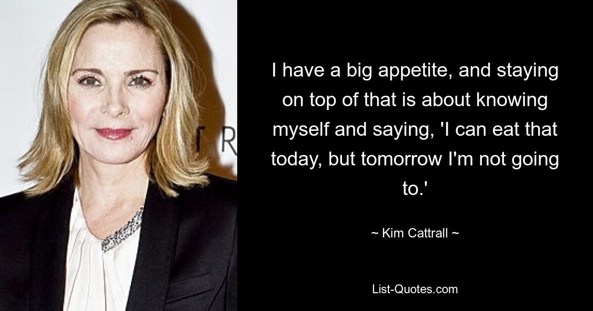 I have a big appetite, and staying on top of that is about knowing myself and saying, 'I can eat that today, but tomorrow I'm not going to.' — © Kim Cattrall