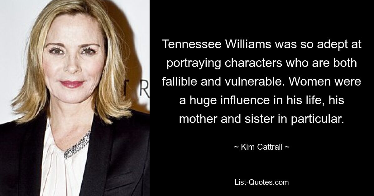 Tennessee Williams was so adept at portraying characters who are both fallible and vulnerable. Women were a huge influence in his life, his mother and sister in particular. — © Kim Cattrall