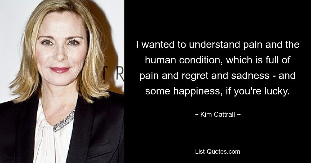 I wanted to understand pain and the human condition, which is full of pain and regret and sadness - and some happiness, if you're lucky. — © Kim Cattrall