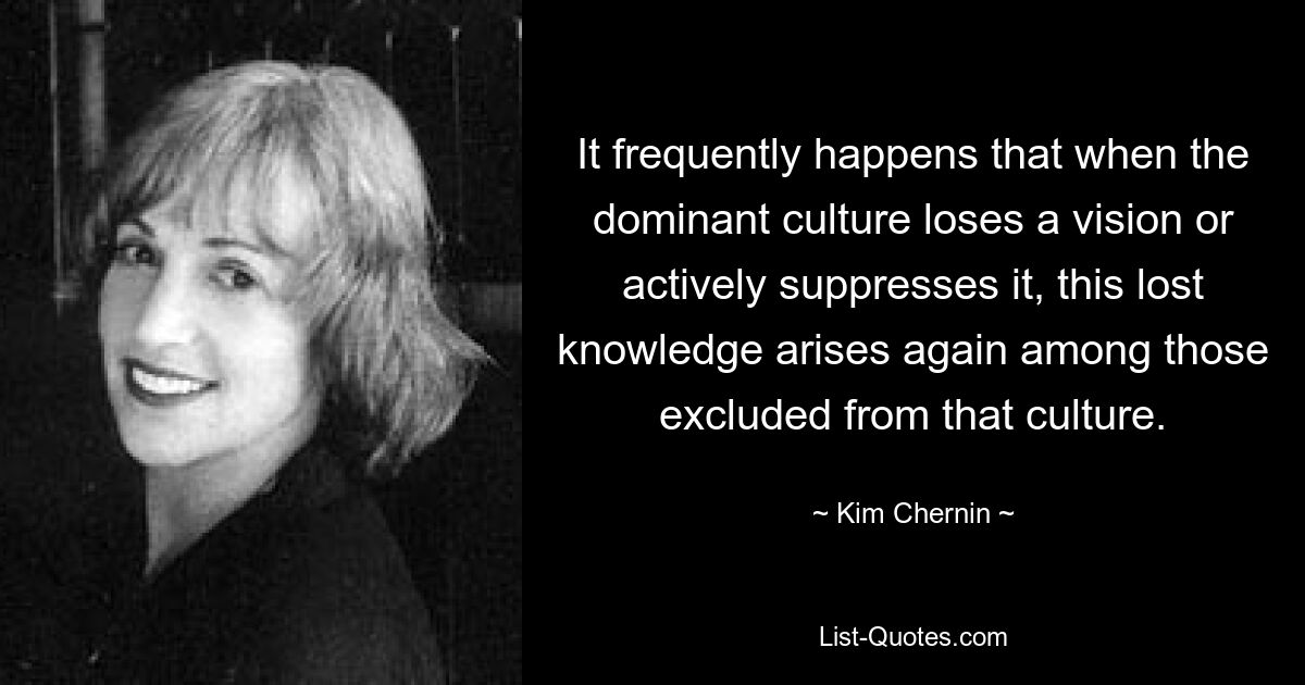 It frequently happens that when the dominant culture loses a vision or actively suppresses it, this lost knowledge arises again among those excluded from that culture. — © Kim Chernin