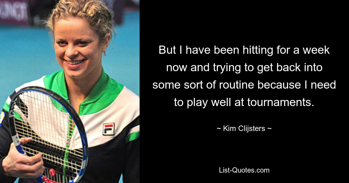 But I have been hitting for a week now and trying to get back into some sort of routine because I need to play well at tournaments. — © Kim Clijsters