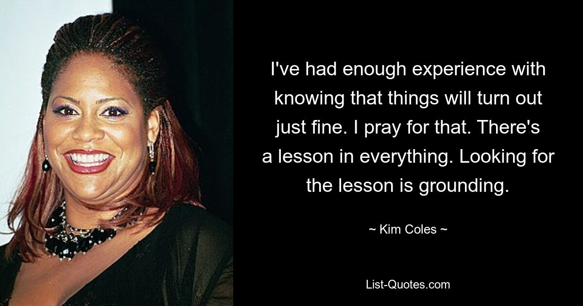 I've had enough experience with knowing that things will turn out just fine. I pray for that. There's a lesson in everything. Looking for the lesson is grounding. — © Kim Coles