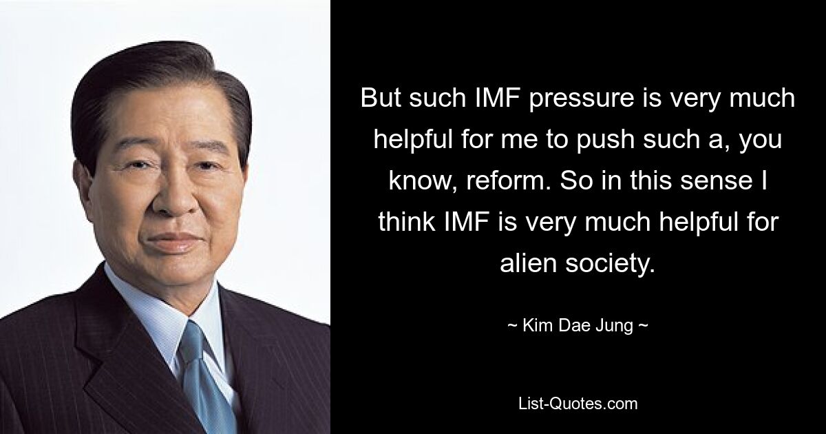 But such IMF pressure is very much helpful for me to push such a, you know, reform. So in this sense I think IMF is very much helpful for alien society. — © Kim Dae Jung