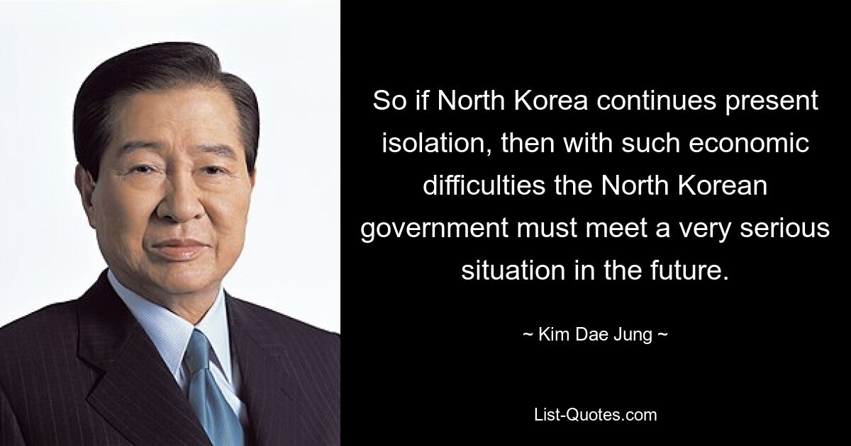 So if North Korea continues present isolation, then with such economic difficulties the North Korean government must meet a very serious situation in the future. — © Kim Dae Jung