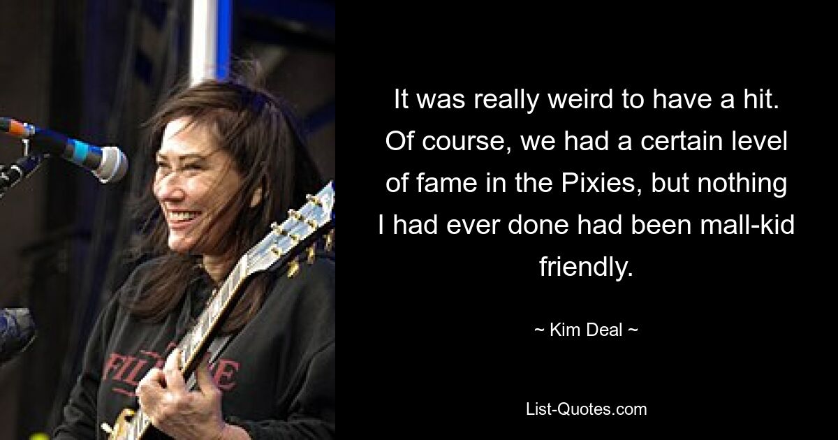 It was really weird to have a hit. Of course, we had a certain level of fame in the Pixies, but nothing I had ever done had been mall-kid friendly. — © Kim Deal