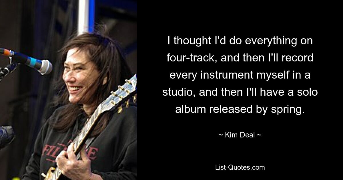 I thought I'd do everything on four-track, and then I'll record every instrument myself in a studio, and then I'll have a solo album released by spring. — © Kim Deal