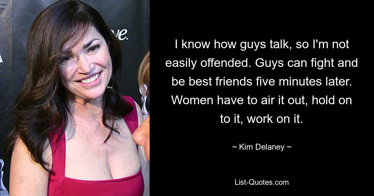 I know how guys talk, so I'm not easily offended. Guys can fight and be best friends five minutes later. Women have to air it out, hold on to it, work on it. — © Kim Delaney