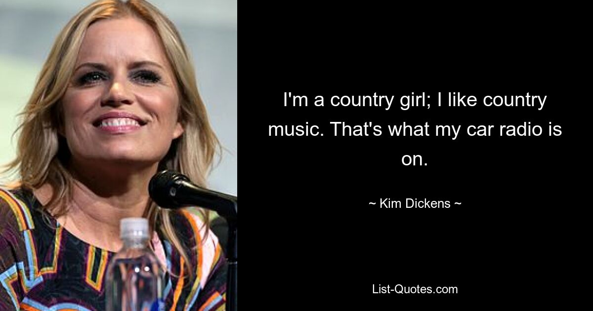 I'm a country girl; I like country music. That's what my car radio is on. — © Kim Dickens