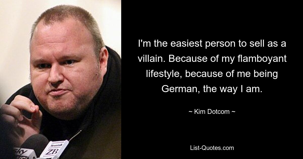 I'm the easiest person to sell as a villain. Because of my flamboyant lifestyle, because of me being German, the way I am. — © Kim Dotcom