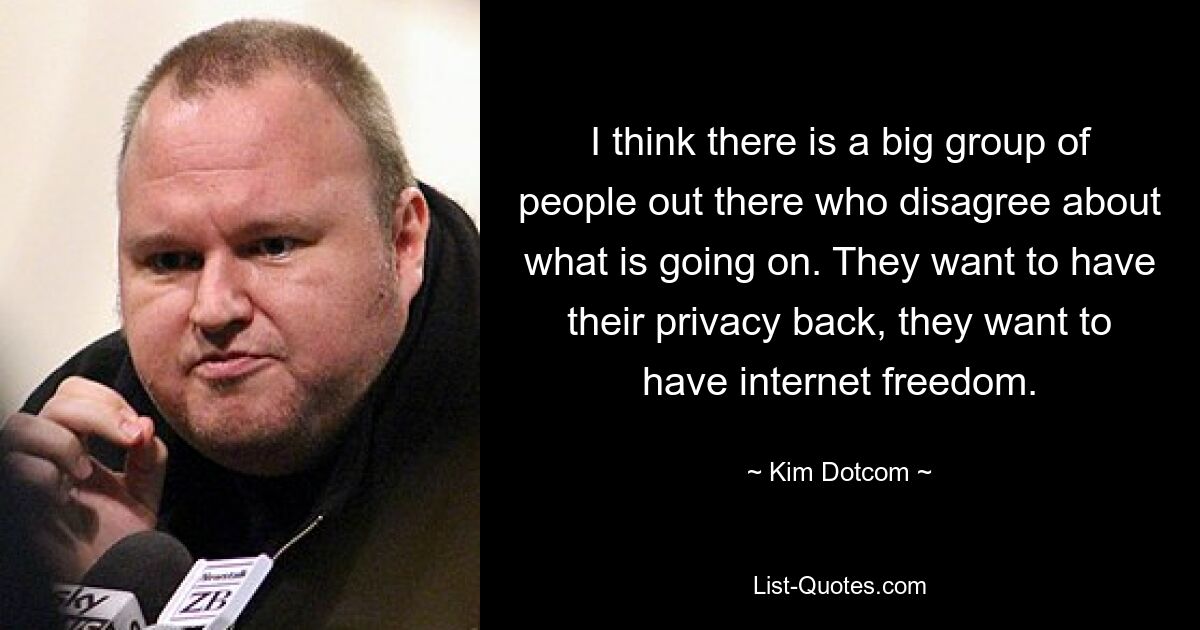 Ich denke, es gibt da draußen eine große Gruppe von Menschen, die sich nicht darüber einig sind, was vor sich geht. Sie wollen ihre Privatsphäre zurückhaben, sie wollen die Freiheit im Internet haben. — © Kim Dotcom 