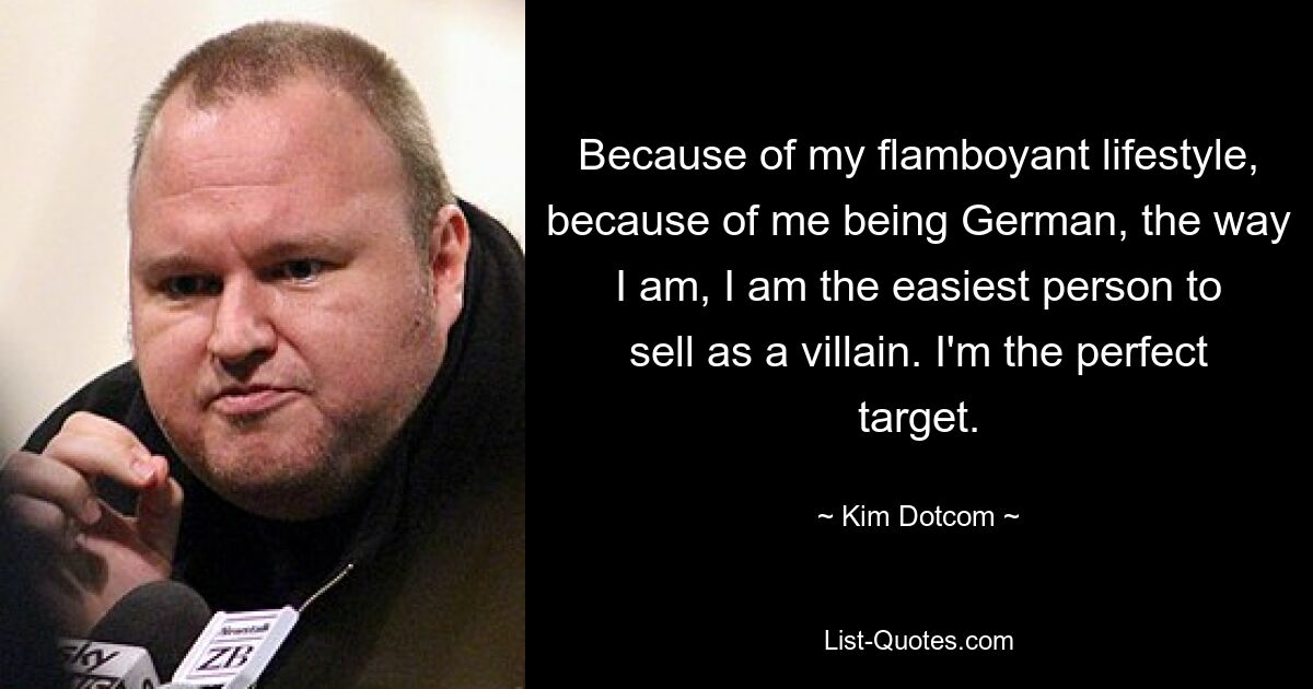 Because of my flamboyant lifestyle, because of me being German, the way I am, I am the easiest person to sell as a villain. I'm the perfect target. — © Kim Dotcom