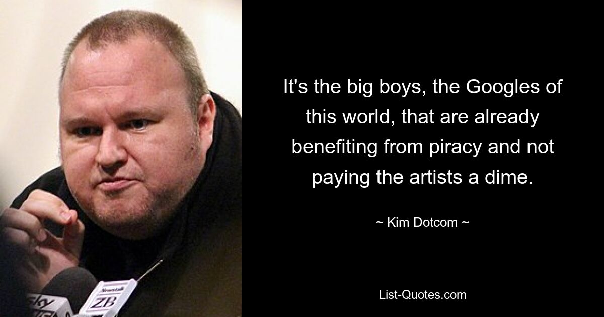 Es sind die großen Jungs, die Googles dieser Welt, die bereits von der Piraterie profitieren und den Künstlern keinen Cent zahlen. — © Kim Dotcom 