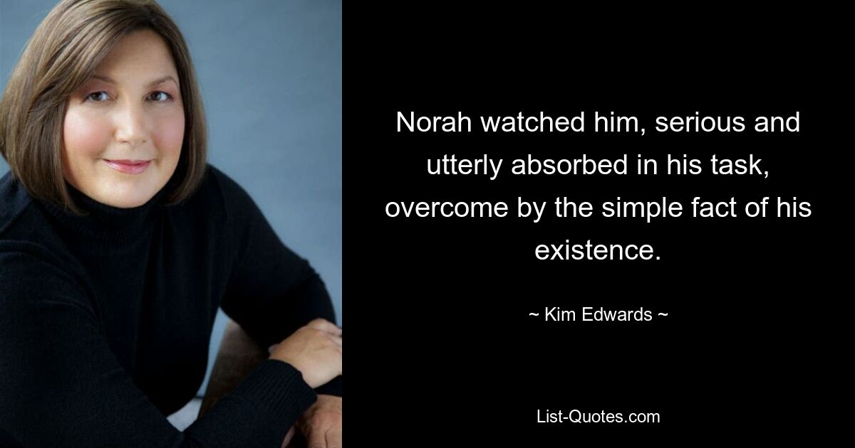 Norah watched him, serious and utterly absorbed in his task, overcome by the simple fact of his existence. — © Kim Edwards