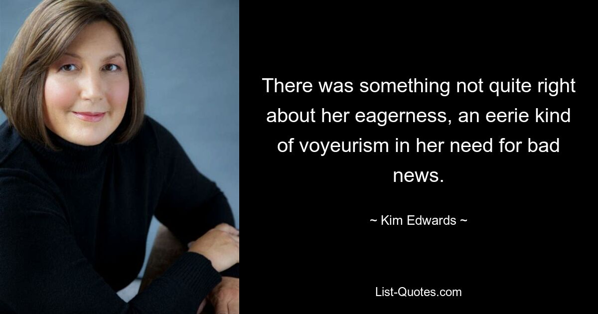 There was something not quite right about her eagerness, an eerie kind of voyeurism in her need for bad news. — © Kim Edwards