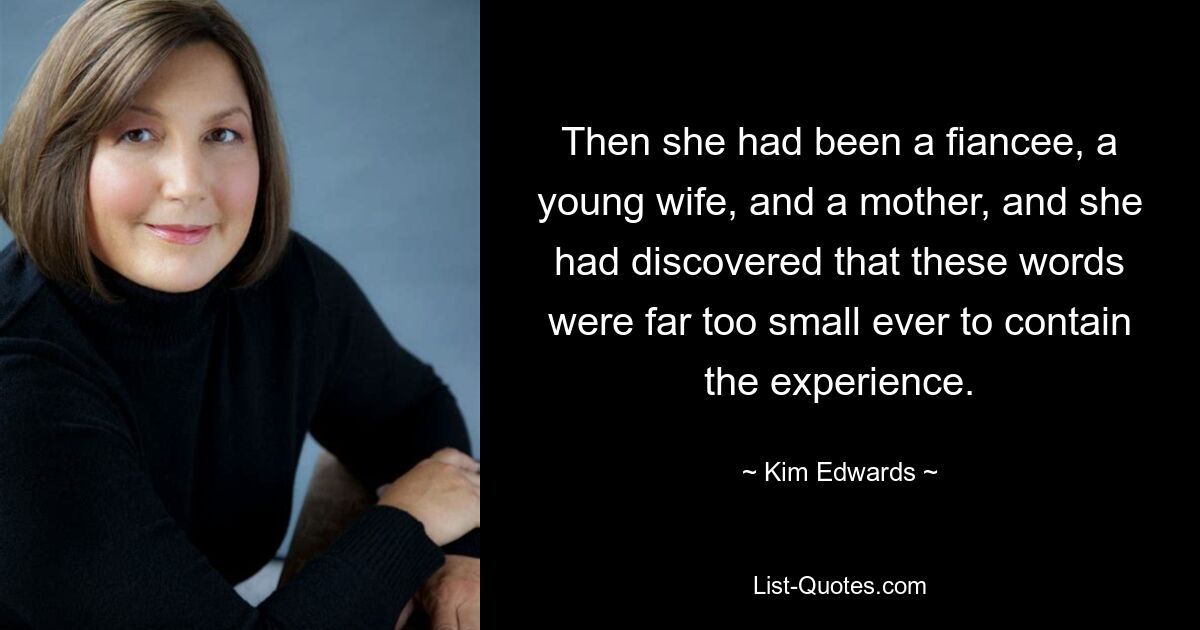 Then she had been a fiancee, a young wife, and a mother, and she had discovered that these words were far too small ever to contain the experience. — © Kim Edwards