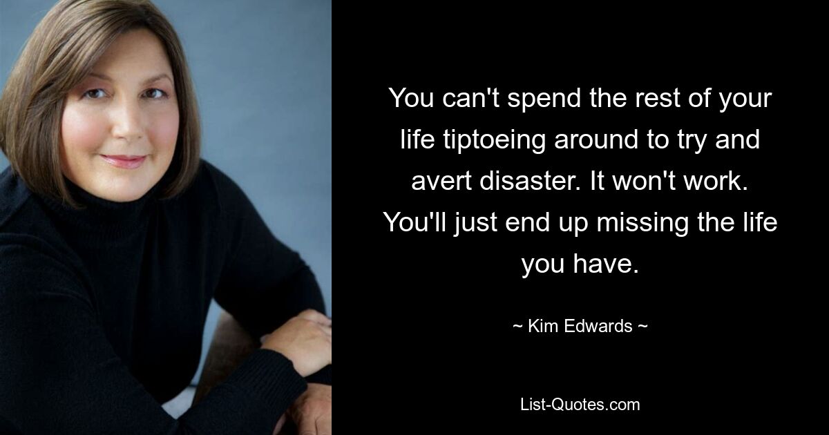 You can't spend the rest of your life tiptoeing around to try and avert disaster. It won't work. You'll just end up missing the life you have. — © Kim Edwards