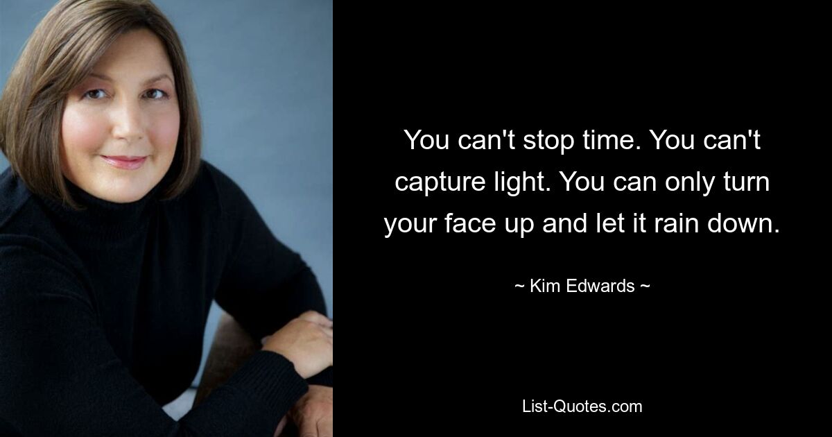 You can't stop time. You can't capture light. You can only turn your face up and let it rain down. — © Kim Edwards