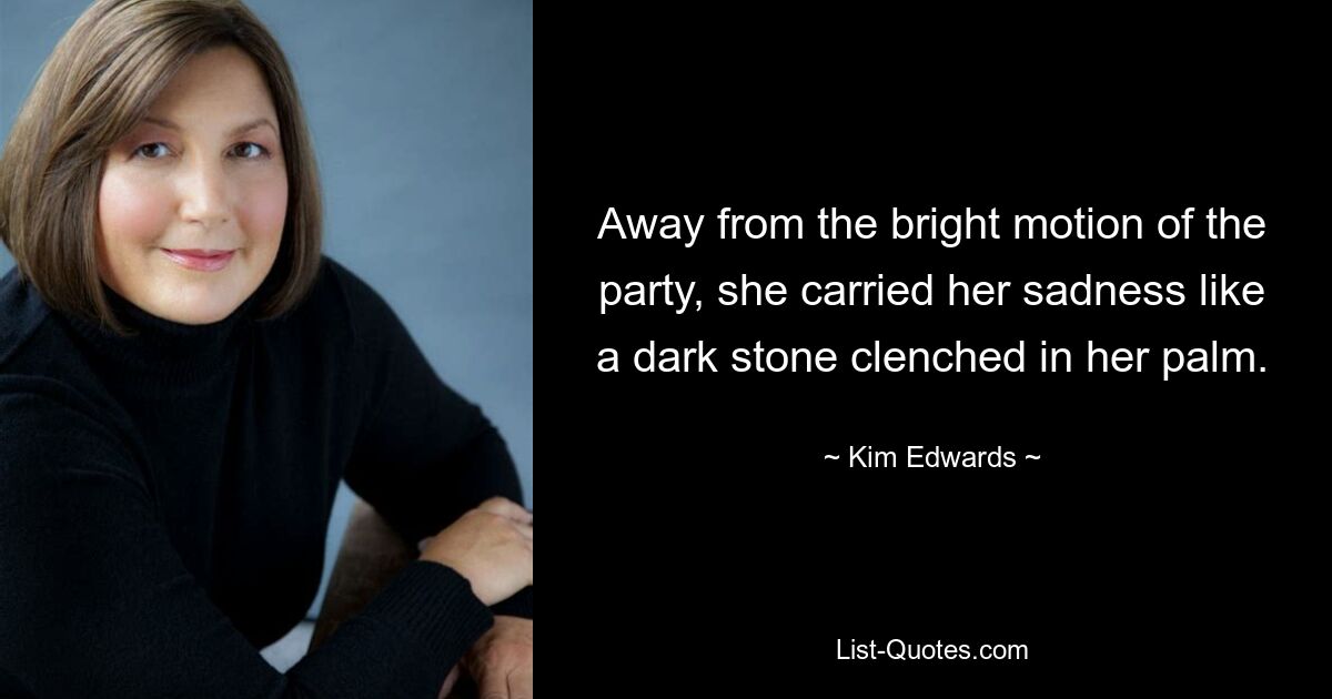 Away from the bright motion of the party, she carried her sadness like a dark stone clenched in her palm. — © Kim Edwards