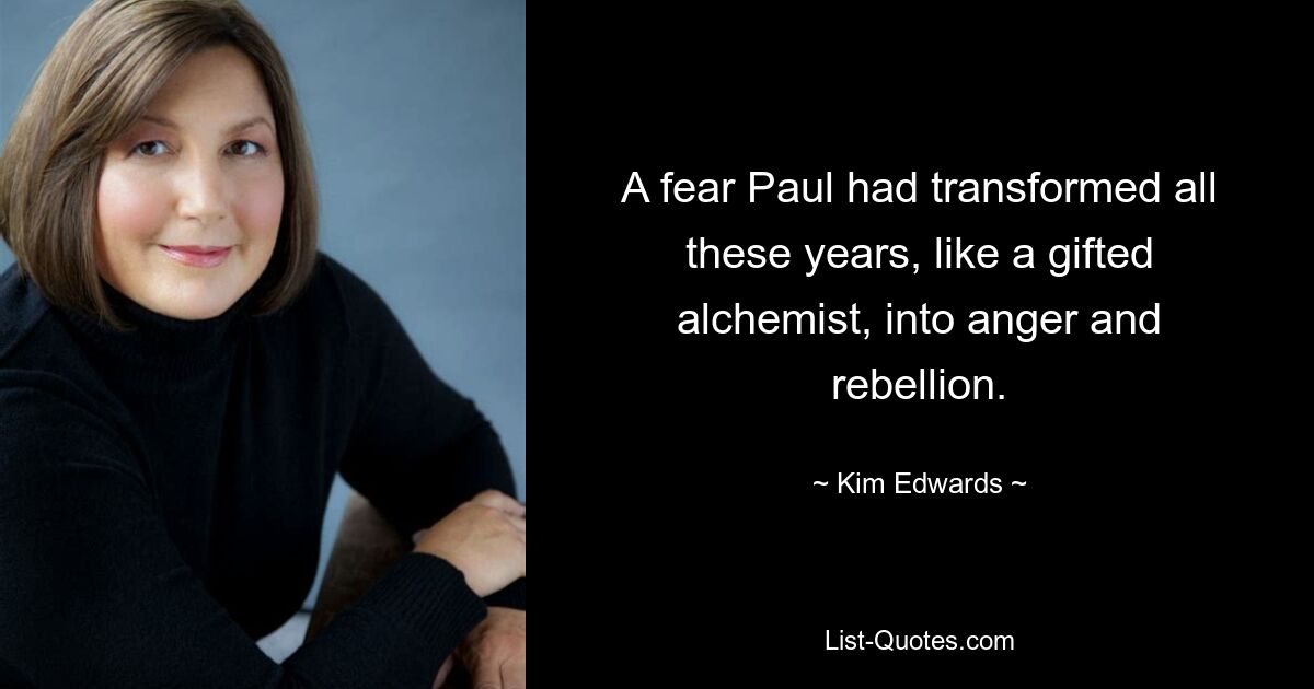 A fear Paul had transformed all these years, like a gifted alchemist, into anger and rebellion. — © Kim Edwards