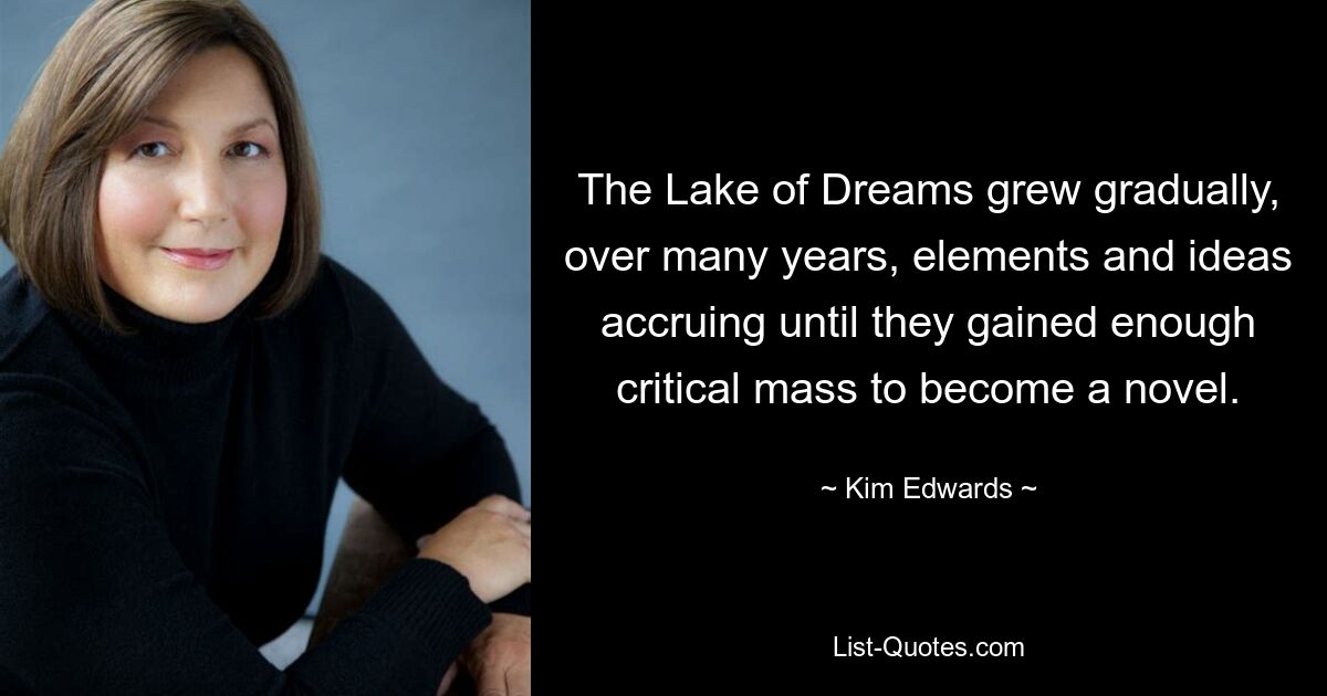 The Lake of Dreams grew gradually, over many years, elements and ideas accruing until they gained enough critical mass to become a novel. — © Kim Edwards