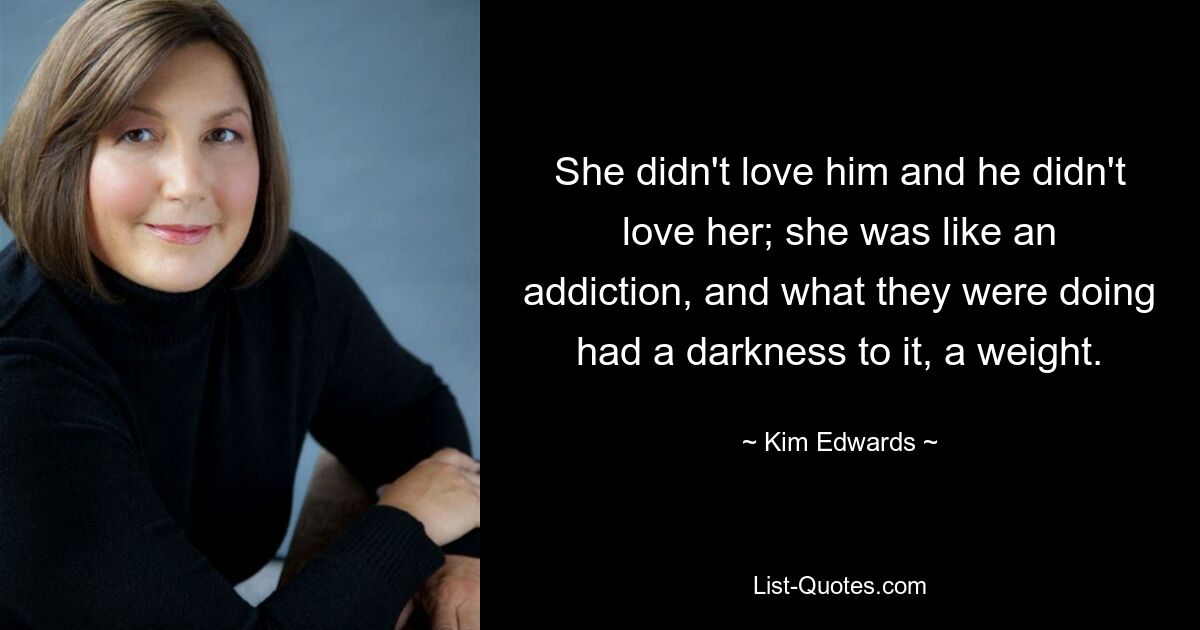 She didn't love him and he didn't love her; she was like an addiction, and what they were doing had a darkness to it, a weight. — © Kim Edwards