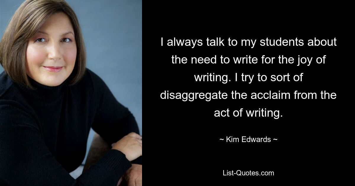 I always talk to my students about the need to write for the joy of writing. I try to sort of disaggregate the acclaim from the act of writing. — © Kim Edwards