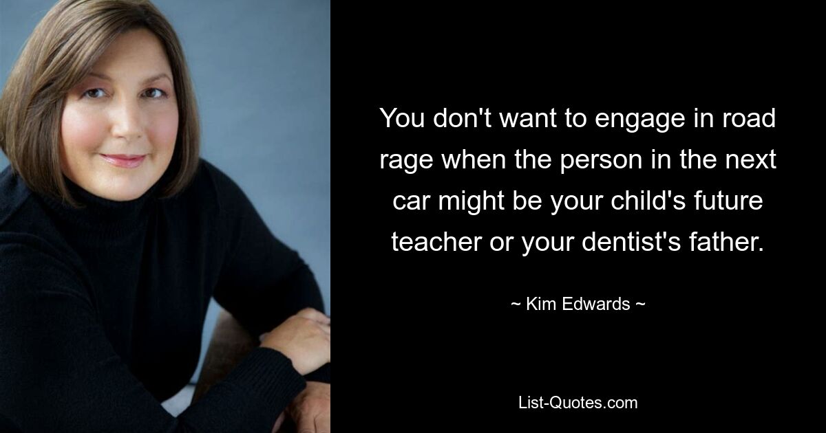 You don't want to engage in road rage when the person in the next car might be your child's future teacher or your dentist's father. — © Kim Edwards