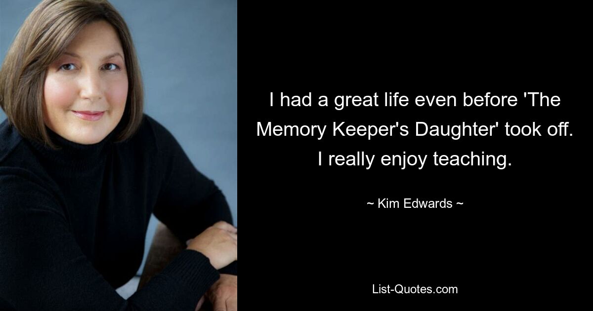 I had a great life even before 'The Memory Keeper's Daughter' took off. I really enjoy teaching. — © Kim Edwards