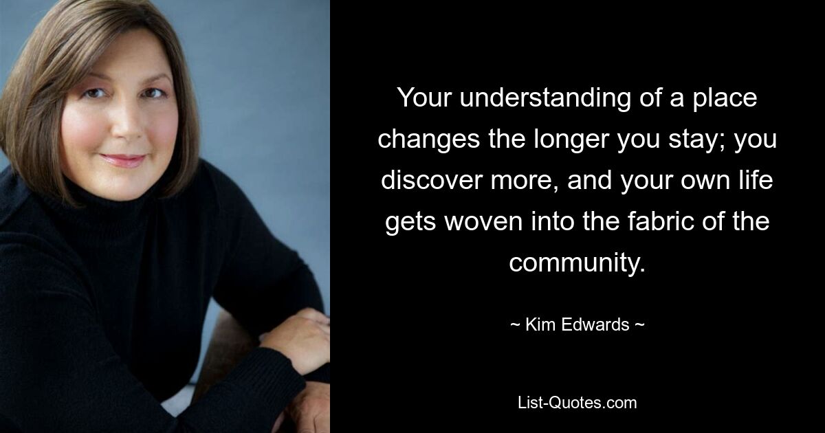 Your understanding of a place changes the longer you stay; you discover more, and your own life gets woven into the fabric of the community. — © Kim Edwards