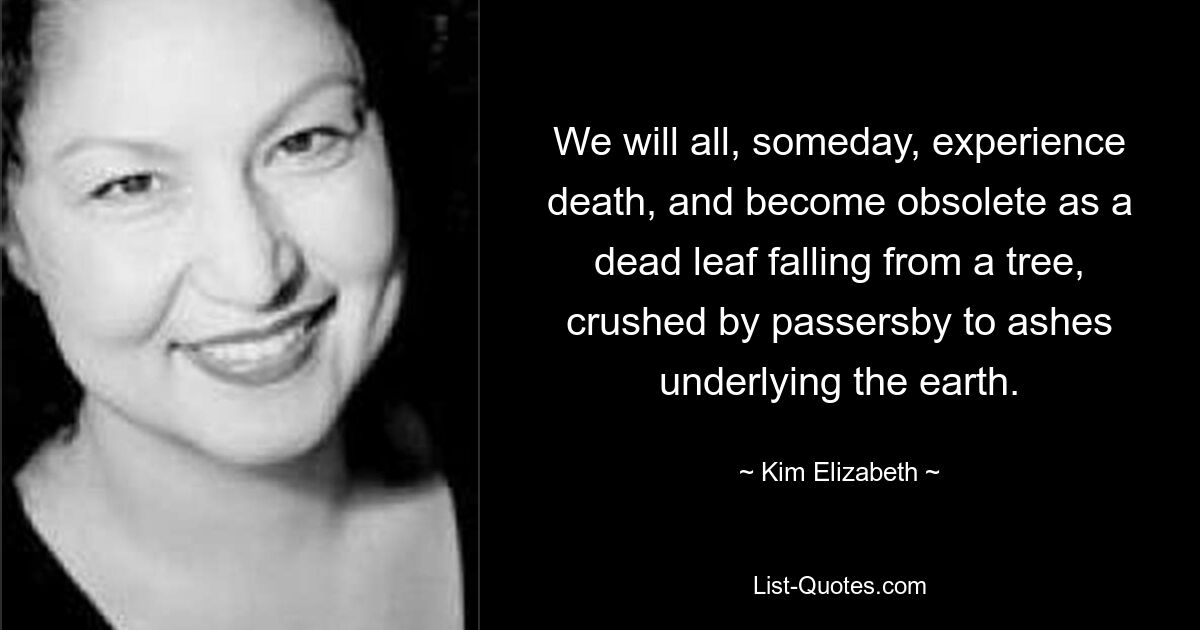 We will all, someday, experience death, and become obsolete as a dead leaf falling from a tree, crushed by passersby to ashes underlying the earth. — © Kim Elizabeth