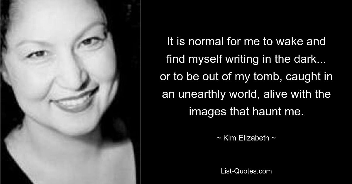 It is normal for me to wake and find myself writing in the dark... or to be out of my tomb, caught in an unearthly world, alive with the images that haunt me. — © Kim Elizabeth